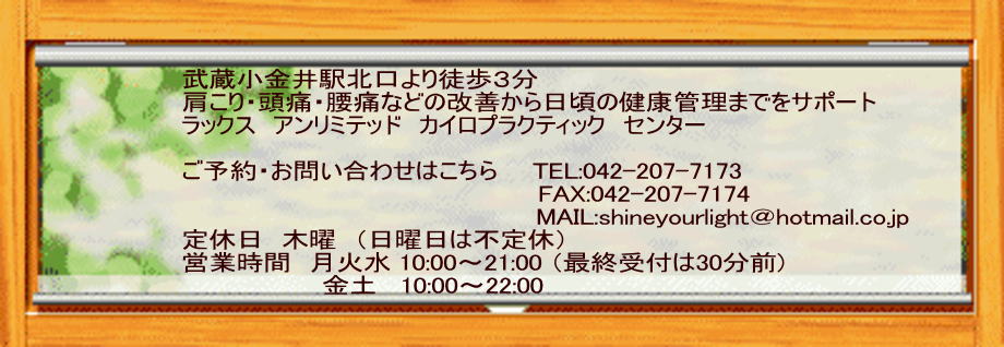 武蔵小金井駅北口より徒歩３分　 肩こり・頭痛・腰痛などの改善から日頃の健康管理までをサポート ラックス　アンリミテッド　カイロプラクティック　センター  ご予約・お問い合わせはこちら　　TEL:042-207-7173 　　　　　　　　　　　　　　　　　　  　FAX:042-207-7174   　　                                       MAIL:shineyourlight＠hotmail.co.jp 定休日　木曜　（日曜日は不定休） 営業時間　月火水 10:00～21:00 （最終受付は30分前)                   金土   10:00～22:00 
